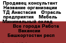 Продавец-консультант › Название организации ­ ТД Анастасия › Отрасль предприятия ­ Мебель › Минимальный оклад ­ 20 000 - Все города Работа » Вакансии   . Башкортостан респ.